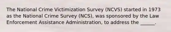 The National Crime Victimization Survey (NCVS) started in 1973 as the National Crime Survey (NCS), was sponsored by the Law Enforcement Assistance Administration, to address the ______.