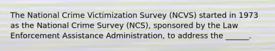 The National Crime Victimization Survey (NCVS) started in 1973 as the National Crime Survey (NCS), sponsored by the Law Enforcement Assistance Administration, to address the ______.