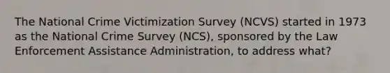 The National Crime Victimization Survey (NCVS) started in 1973 as the National Crime Survey (NCS), sponsored by the Law Enforcement Assistance Administration, to address what?