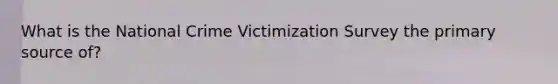 What is the National Crime Victimization Survey the primary source of?