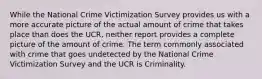 While the National Crime Victimization Survey provides us with a more accurate picture of the actual amount of crime that takes place than does the UCR, neither report provides a complete picture of the amount of crime. The term commonly associated with crime that goes undetected by the National Crime Victimization Survey and the UCR is Criminality.