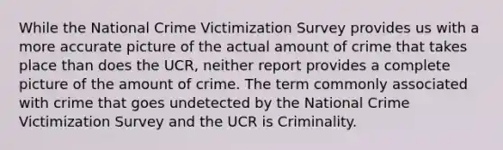 While the National Crime Victimization Survey provides us with a more accurate picture of the actual amount of crime that takes place than does the UCR, neither report provides a complete picture of the amount of crime. The term commonly associated with crime that goes undetected by the National Crime Victimization Survey and the UCR is Criminality.