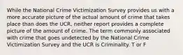 While the National Crime Victimization Survey provides us with a more accurate picture of the actual amount of crime that takes place than does the UCR, neither report provides a complete picture of the amount of crime. The term commonly associated with crime that goes undetected by the National Crime Victimization Survey and the UCR is Criminality. T or F