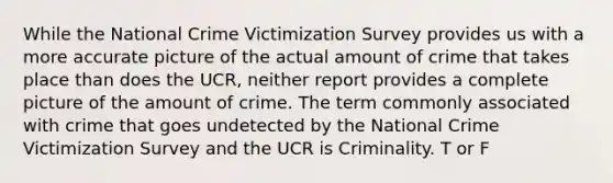 While the National Crime Victimization Survey provides us with a more accurate picture of the actual amount of crime that takes place than does the UCR, neither report provides a complete picture of the amount of crime. The term commonly associated with crime that goes undetected by the National Crime Victimization Survey and the UCR is Criminality. T or F