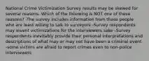 National Crime Victimization Survey results may be skewed for several reasons. Which of the following is NOT one of these reasons? -The survey includes information from those people who are least willing to talk to surveyors -Survey respondents may invent victimizations for the interviewers sake -Survey respondents inevitably provide their personal interpretations and descriptions of what may or may not have been a criminal event -some victims are afraid to report crimes even to non-police interviewers