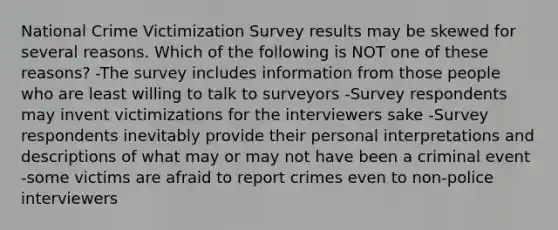 National Crime Victimization Survey results may be skewed for several reasons. Which of the following is NOT one of these reasons? -The survey includes information from those people who are least willing to talk to surveyors -Survey respondents may invent victimizations for the interviewers sake -Survey respondents inevitably provide their personal interpretations and descriptions of what may or may not have been a criminal event -some victims are afraid to report crimes even to non-police interviewers