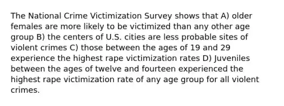 The National Crime Victimization Survey shows that A) older females are more likely to be victimized than any other age group B) the centers of U.S. cities are less probable sites of violent crimes C) those between the ages of 19 and 29 experience the highest rape victimization rates D) Juveniles between the ages of twelve and fourteen experienced the highest rape victimization rate of any age group for all violent crimes.