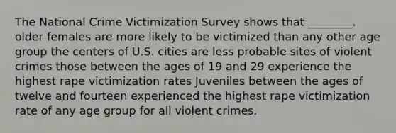 The National Crime Victimization Survey shows that ________. older females are more likely to be victimized than any other age group the centers of U.S. cities are less probable sites of violent crimes those between the ages of 19 and 29 experience the highest rape victimization rates Juveniles between the ages of twelve and fourteen experienced the highest rape victimization rate of any age group for all violent crimes.