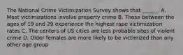 The National Crime Victimization Survey shows that ______. A. Most victimizations involve property crime B. Those between the ages of 19 and 29 experience the highest rape victimization rates C. The centers of US cities are less probable sites of violent crime D. Older females are more likely to be victimized than any other age group