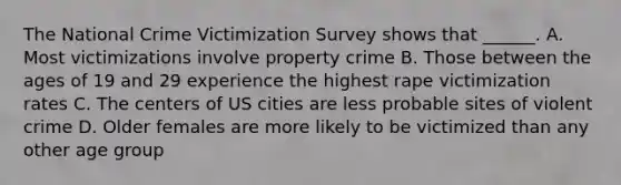 The National Crime Victimization Survey shows that ______. A. Most victimizations involve property crime B. Those between the ages of 19 and 29 experience the highest rape victimization rates C. The centers of US cities are less probable sites of violent crime D. Older females are more likely to be victimized than any other age group