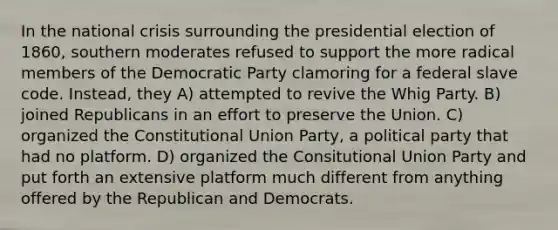 In the national crisis surrounding the presidential election of 1860, southern moderates refused to support the more radical members of the Democratic Party clamoring for a federal slave code. Instead, they A) attempted to revive the Whig Party. B) joined Republicans in an effort to preserve the Union. C) organized the Constitutional Union Party, a political party that had no platform. D) organized the Consitutional Union Party and put forth an extensive platform much different from anything offered by the Republican and Democrats.