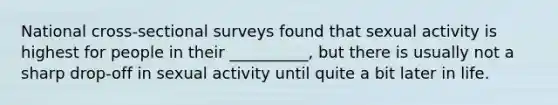 National cross-sectional surveys found that sexual activity is highest for people in their __________, but there is usually not a sharp drop-off in sexual activity until quite a bit later in life.