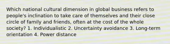 Which national cultural dimension in global business refers to people's inclination to take care of themselves and their close circle of family and friends, often at the cost of the whole society? 1. Individualistic 2. Uncertainty avoidance 3. Long-term orientation 4. Power distance