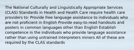 The National Culturally and Linguistically Appropriate Services (CLAS) Standards in Health and Health Care require health care providers to: Provide free language assistance to individuals who are not proficient in English Provide easy-to-read handouts and posters in common languages other than English Establish competence in the individuals who provide language assistance rather than using untrained interpreters minors All of these are required by the CLAS standards