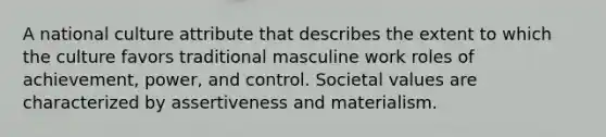 A national culture attribute that describes the extent to which the culture favors traditional masculine work roles of achievement, power, and control. Societal values are characterized by assertiveness and materialism.