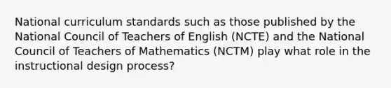 National curriculum standards such as those published by the National Council of Teachers of English (NCTE) and the National Council of Teachers of Mathematics (NCTM) play what role in the instructional design process?