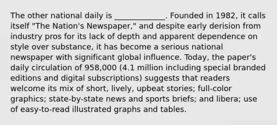 The other national daily is _____________. Founded in 1982, it calls itself "The Nation's Newspaper," and despite early derision from industry pros for its lack of depth and apparent dependence on style over substance, it has become a serious national newspaper with significant global influence. Today, the paper's daily circulation of 958,000 (4.1 million including special branded editions and digital subscriptions) suggests that readers welcome its mix of short, lively, upbeat stories; full-color graphics; state-by-state news and sports briefs; and libera; use of easy-to-read illustrated graphs and tables.