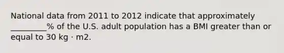 National data from 2011 to 2012 indicate that approximately _________% of the U.S. adult population has a BMI greater than or equal to 30 kg · m2.