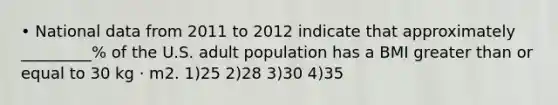 • National data from 2011 to 2012 indicate that approximately _________% of the U.S. adult population has a BMI greater than or equal to 30 kg · m2. 1)25 2)28 3)30 4)35