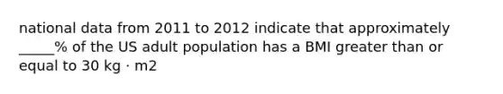 national data from 2011 to 2012 indicate that approximately _____% of the US adult population has a BMI greater than or equal to 30 kg · m2