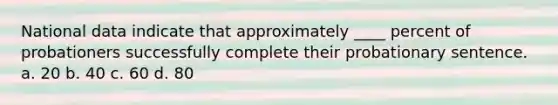 National data indicate that approximately ____ percent of probationers successfully complete their probationary sentence. a. 20 b. 40 c. 60 d. 80