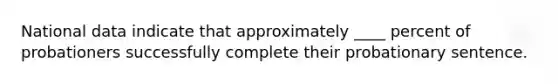 National data indicate that approximately ____ percent of probationers successfully complete their probationary sentence.