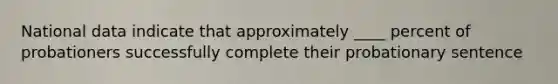 National data indicate that approximately ____ percent of probationers successfully complete their probationary sentence