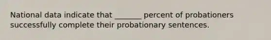 National data indicate that _______ percent of probationers successfully complete their probationary sentences.