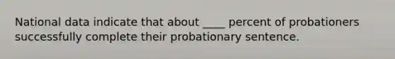 National data indicate that about ____ percent of probationers successfully complete their probationary sentence.