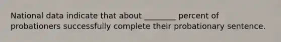 National data indicate that about ________ percent of probationers successfully complete their probationary sentence.