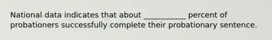 National data indicates that about ___________ percent of probationers successfully complete their probationary sentence.