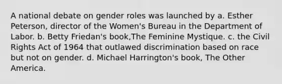 A national debate on gender roles was launched by a. Esther Peterson, director of the Women's Bureau in the Department of Labor. b. Betty Friedan's book,The Feminine Mystique. c. the Civil Rights Act of 1964 that outlawed discrimination based on race but not on gender. d. Michael Harrington's book, The Other America.