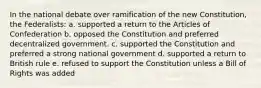 In the national debate over ramification of the new Constitution, the Federalists: a. supported a return to the Articles of Confederation b. opposed the Constitution and preferred decentralized government. c. supported the Constitution and preferred a strong national government d. supported a return to British rule e. refused to support the Constitution unless a Bill of Rights was added