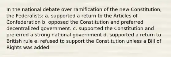 In the national debate over ramification of the new Constitution, the Federalists: a. supported a return to the Articles of Confederation b. opposed the Constitution and preferred decentralized government. c. supported the Constitution and preferred a strong national government d. supported a return to British rule e. refused to support the Constitution unless a Bill of Rights was added