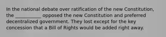 In the national debate over ratification of the new Constitution, the ___________ opposed the new Constitution and preferred decentralized government. They lost except for the key concession that a Bill of Rights would be added right away.