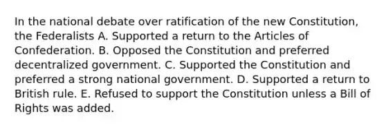 In the national debate over ratification of the new Constitution, the Federalists A. Supported a return to the Articles of Confederation. B. Opposed the Constitution and preferred decentralized government. C. Supported the Constitution and preferred a strong national government. D. Supported a return to British rule. E. Refused to support the Constitution unless a Bill of Rights was added.