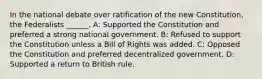 In the national debate over ratification of the new Constitution, the Federalists ______. A: Supported the Constitution and preferred a strong national government. B: Refused to support the Constitution unless a Bill of Rights was added. C: Opposed the Constitution and preferred decentralized government. D: Supported a return to British rule.