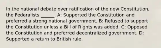 In the national debate over ratification of the new Constitution, the Federalists ______. A: Supported the Constitution and preferred a strong national government. B: Refused to support the Constitution unless a Bill of Rights was added. C: Opposed the Constitution and preferred decentralized government. D: Supported a return to British rule.