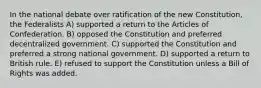 In the national debate over ratification of the new Constitution, the Federalists A) supported a return to the Articles of Confederation. B) opposed the Constitution and preferred decentralized government. C) supported the Constitution and preferred a strong national government. D) supported a return to British rule. E) refused to support the Constitution unless a Bill of Rights was added.