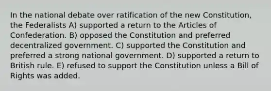 In the national debate over ratification of the new Constitution, the Federalists A) supported a return to the Articles of Confederation. B) opposed the Constitution and preferred decentralized government. C) supported the Constitution and preferred a strong national government. D) supported a return to British rule. E) refused to support the Constitution unless a Bill of Rights was added.