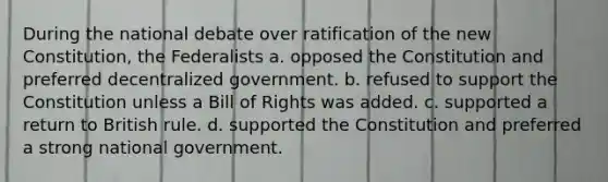 During the national debate over ratification of the new Constitution, the Federalists a. opposed the Constitution and preferred decentralized government. b. refused to support the Constitution unless a Bill of Rights was added. c. supported a return to British rule. d. supported the Constitution and preferred a strong national government.