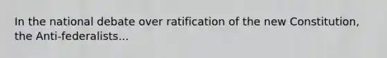 In the national debate over ratification of the new Constitution, the Anti-federalists...