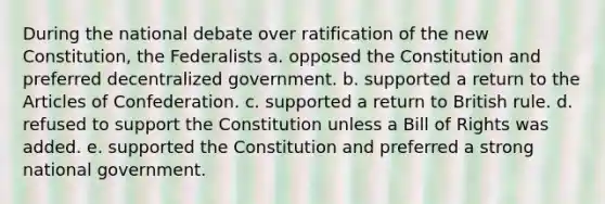 During the national debate over ratification of the new Constitution, the Federalists a. opposed the Constitution and preferred decentralized government. b. supported a return to the Articles of Confederation. c. supported a return to British rule. d. refused to support the Constitution unless a Bill of Rights was added. e. supported the Constitution and preferred a strong national government.