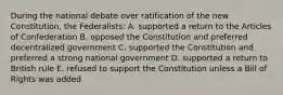 During the national debate over ratification of the new Constitution, the Federalists: A. supported a return to the Articles of Confederation B. opposed the Constitution and preferred decentralized government C. supported the Constitution and preferred a strong national government D. supported a return to British rule E. refused to support the Constitution unless a Bill of Rights was added