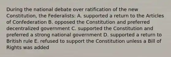 During the national debate over ratification of the new Constitution, the Federalists: A. supported a return to the Articles of Confederation B. opposed the Constitution and preferred decentralized government C. supported the Constitution and preferred a strong national government D. supported a return to British rule E. refused to support the Constitution unless a Bill of Rights was added