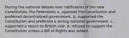 During the national debate over ratification of the new Constitution, the Federalists a. opposed the Constitution and preferred decentralized government. b. supported the Constitution and preferred a strong national government. c. supported a return to British rule. d. refused to support the Constitution unless a Bill of Rights was added.