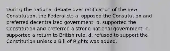 During the national debate over ratification of the new Constitution, the Federalists a. opposed the Constitution and preferred decentralized government. b. supported the Constitution and preferred a strong national government. c. supported a return to British rule. d. refused to support the Constitution unless a Bill of Rights was added.