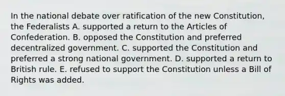 In the national debate over ratification of the new Constitution, the Federalists A. supported a return to the Articles of Confederation. B. opposed the Constitution and preferred decentralized government. C. supported the Constitution and preferred a strong national government. D. supported a return to British rule. E. refused to support the Constitution unless a Bill of Rights was added.