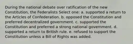 During the national debate over ratification of the new Constitution, the Federalists Select one: a. supported a return to the Articles of Confederation. b. opposed the Constitution and preferred decentralized government. c. supported the Constitution and preferred a strong national government. d. supported a return to British rule. e. refused to support the Constitution unless a Bill of Rights was added.