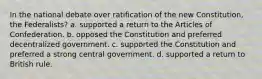 In the national debate over ratification of the new Constitution, the Federalists? a. supported a return to the Articles of Confederation. b. opposed the Constitution and preferred decentralized government. c. supported the Constitution and preferred a strong central government. d. supported a return to British rule.